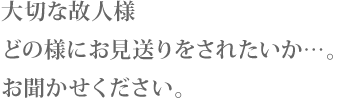 大切な故人様 どの様にお見送りをされたいか…。お聞かせください。